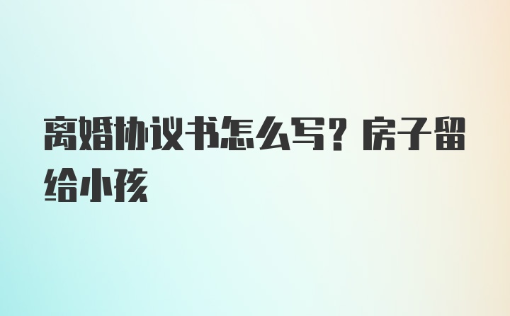 离婚协议书怎么写？房子留给小孩