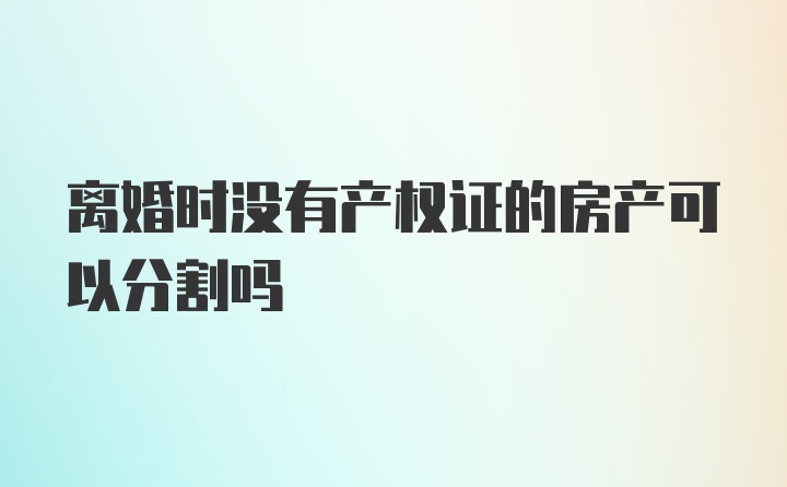 离婚时没有产权证的房产可以分割吗