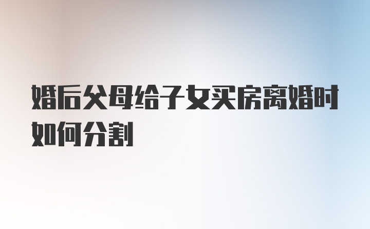 婚后父母给子女买房离婚时如何分割