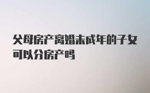 父母房产离婚未成年的子女可以分房产吗