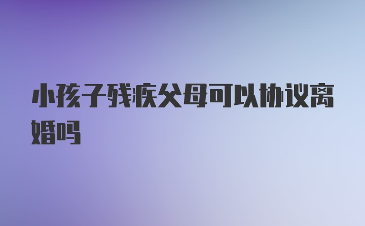 小孩子残疾父母可以协议离婚吗