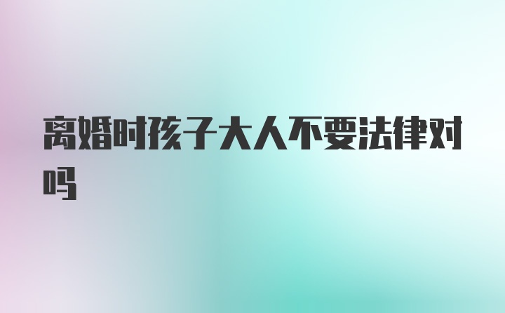 离婚时孩子大人不要法律对吗