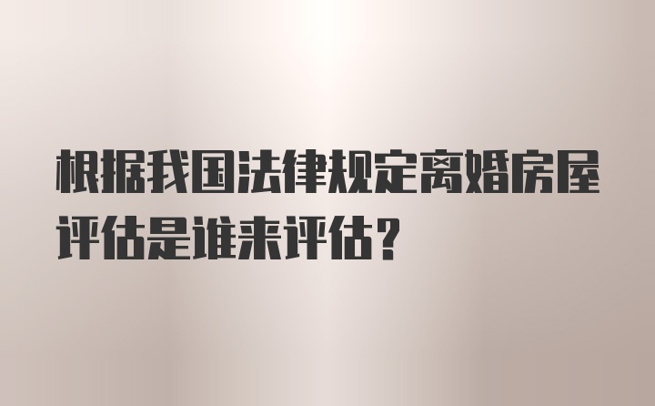 根据我国法律规定离婚房屋评估是谁来评估？