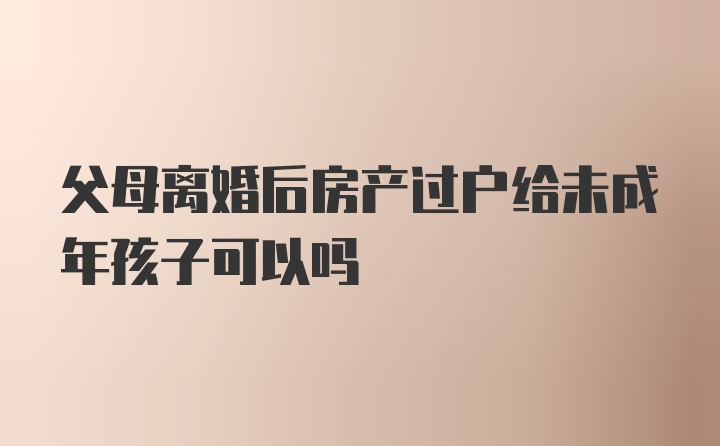 父母离婚后房产过户给未成年孩子可以吗