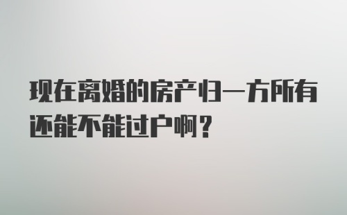 现在离婚的房产归一方所有还能不能过户啊？