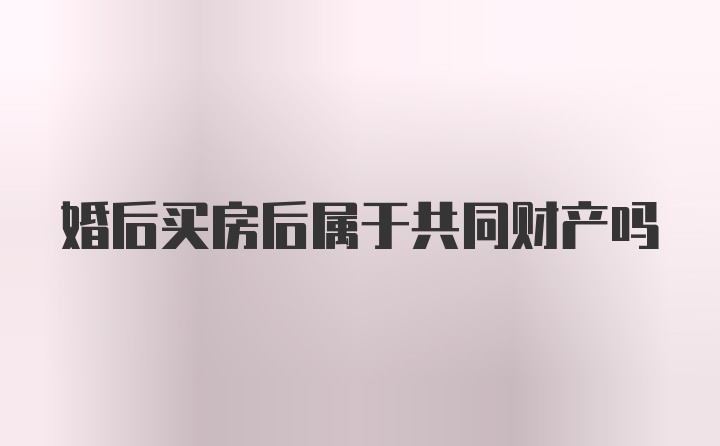 婚后买房后属于共同财产吗