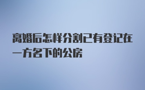 离婚后怎样分割已有登记在一方名下的公房