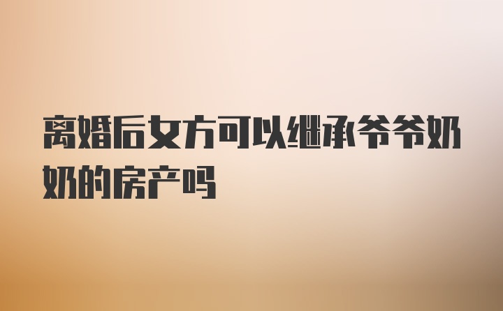 离婚后女方可以继承爷爷奶奶的房产吗