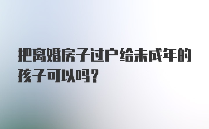 把离婚房子过户给未成年的孩子可以吗？