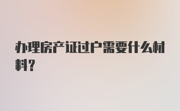 办理房产证过户需要什么材料？