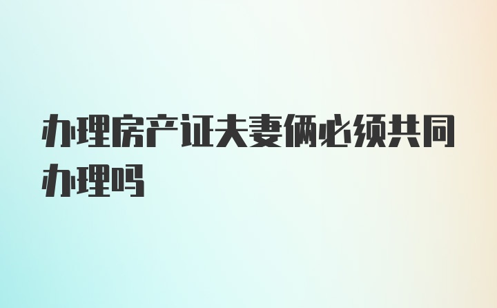 办理房产证夫妻俩必须共同办理吗