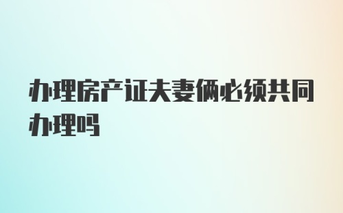 办理房产证夫妻俩必须共同办理吗