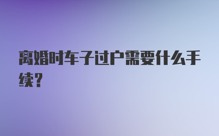 离婚时车子过户需要什么手续？