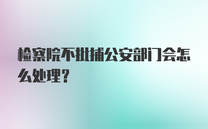 检察院不批捕公安部门会怎么处理？