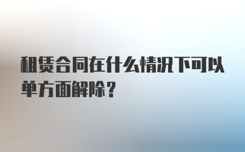 租赁合同在什么情况下可以单方面解除？