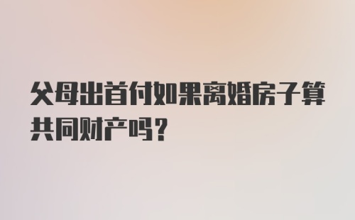 父母出首付如果离婚房子算共同财产吗？