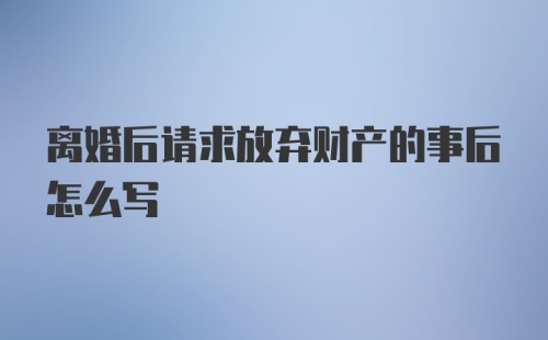 离婚后请求放弃财产的事后怎么写