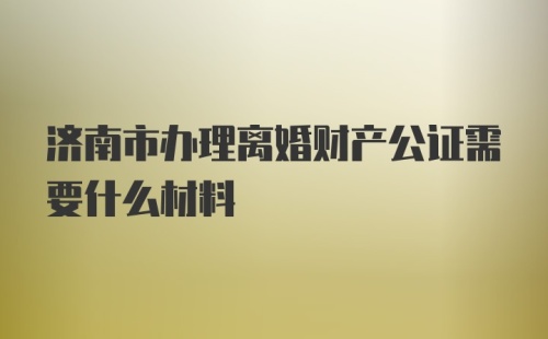 济南市办理离婚财产公证需要什么材料