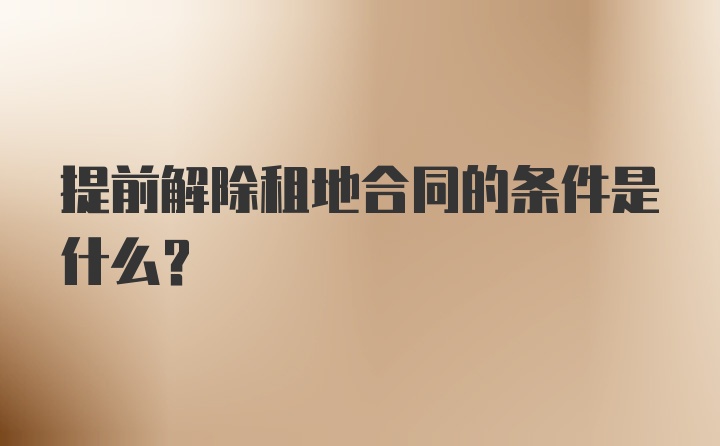 提前解除租地合同的条件是什么？