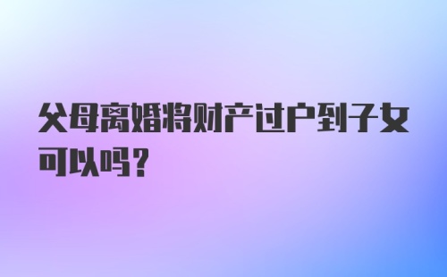 父母离婚将财产过户到子女可以吗？