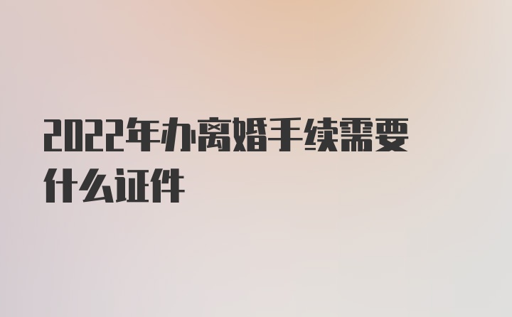 2022年办离婚手续需要什么证件