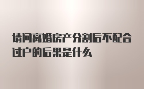 请问离婚房产分割后不配合过户的后果是什么