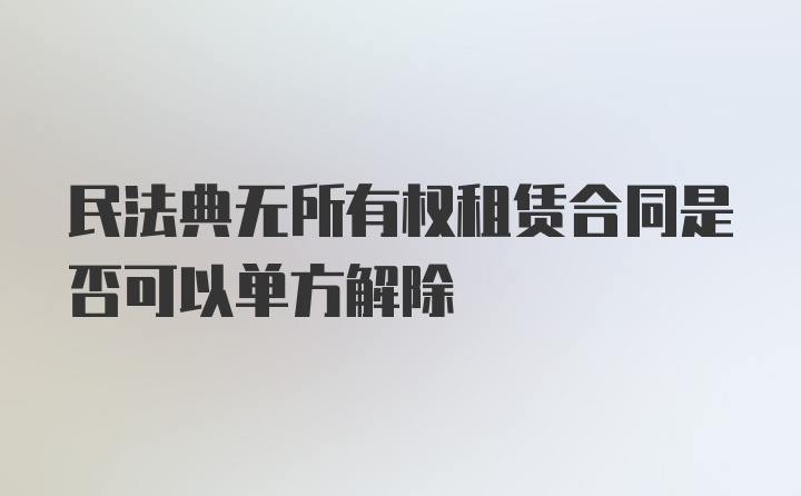 民法典无所有权租赁合同是否可以单方解除