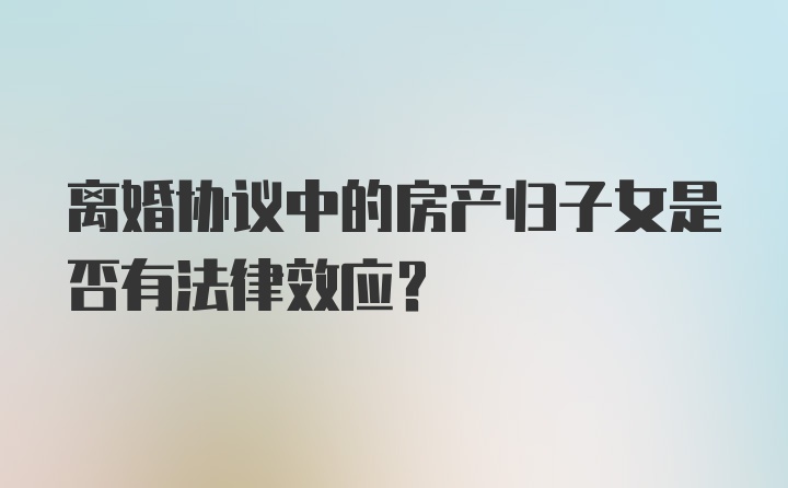 离婚协议中的房产归子女是否有法律效应?