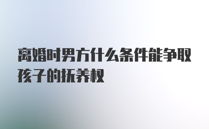 离婚时男方什么条件能争取孩子的抚养权