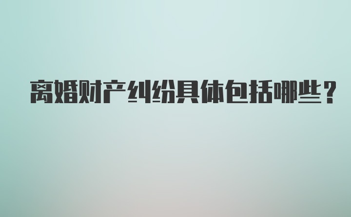 离婚财产纠纷具体包括哪些？