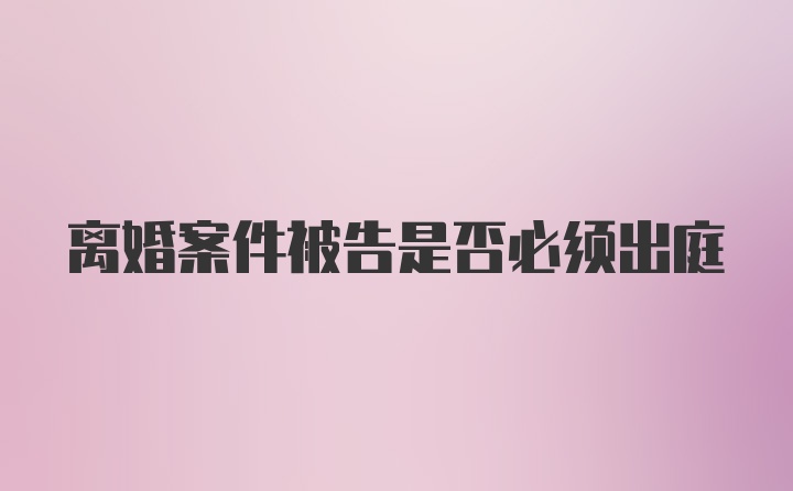 离婚案件被告是否必须出庭