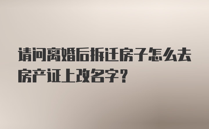 请问离婚后拆迁房子怎么去房产证上改名字？