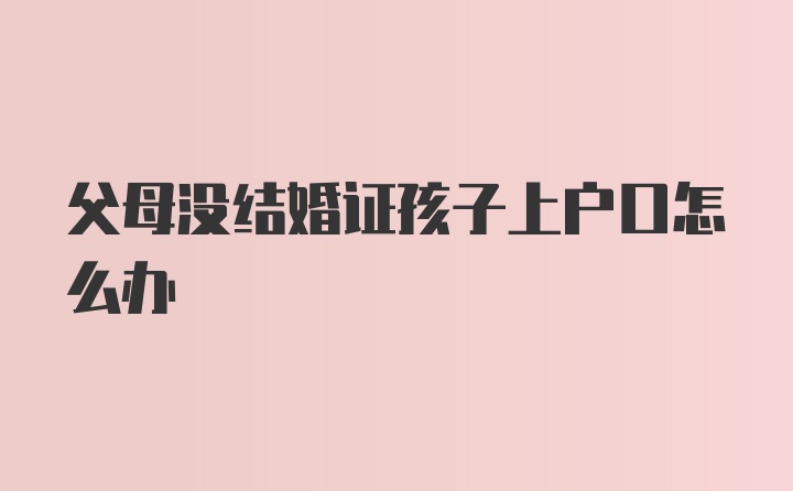 父母没结婚证孩子上户口怎么办