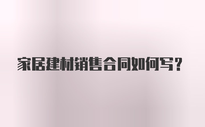 家居建材销售合同如何写？