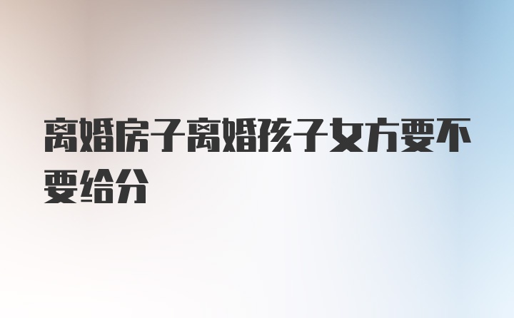 离婚房子离婚孩子女方要不要给分