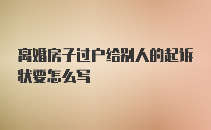 离婚房子过户给别人的起诉状要怎么写