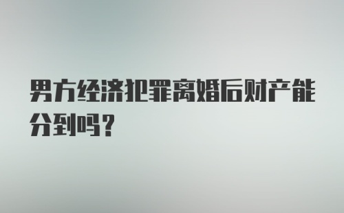 男方经济犯罪离婚后财产能分到吗？