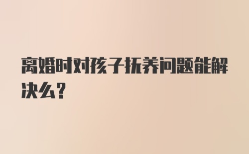 离婚时对孩子抚养问题能解决么？