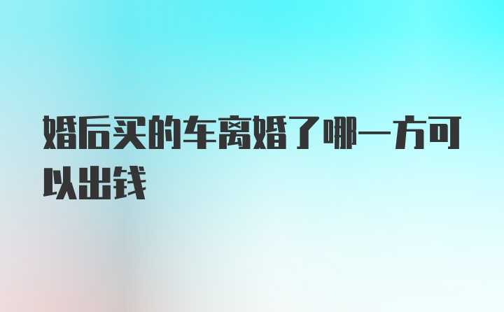 婚后买的车离婚了哪一方可以出钱