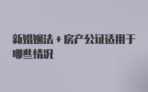 新婚姻法+房产公证适用于哪些情况