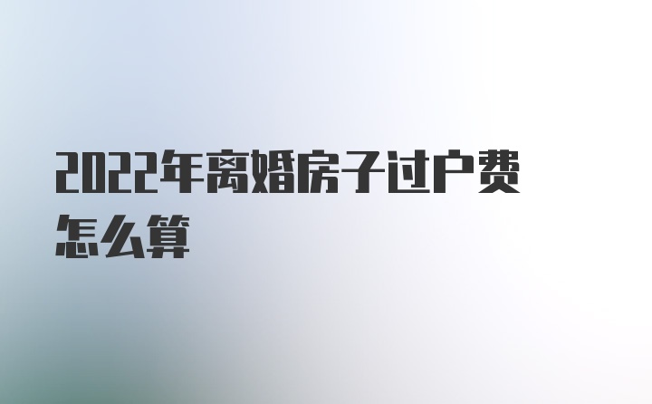 2022年离婚房子过户费怎么算