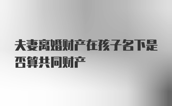 夫妻离婚财产在孩子名下是否算共同财产