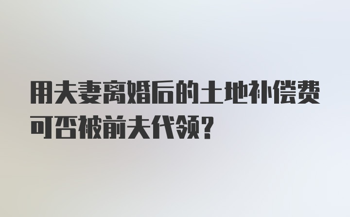 用夫妻离婚后的土地补偿费可否被前夫代领?