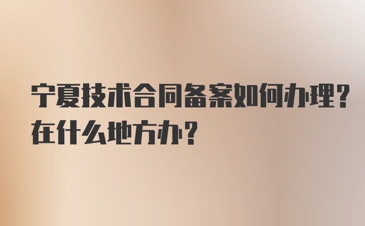 宁夏技术合同备案如何办理？在什么地方办？