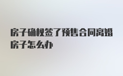 房子确权签了预售合同离婚房子怎么办