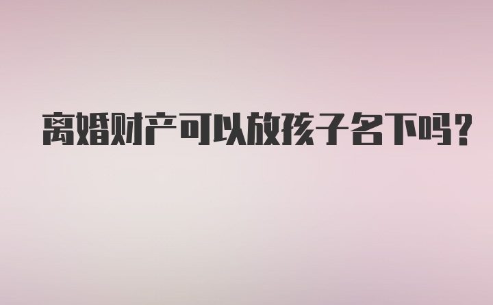 离婚财产可以放孩子名下吗？