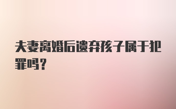 夫妻离婚后遗弃孩子属于犯罪吗？