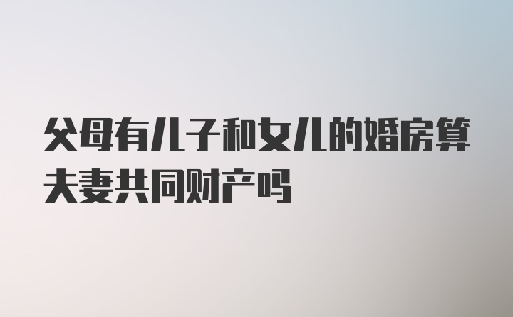 父母有儿子和女儿的婚房算夫妻共同财产吗