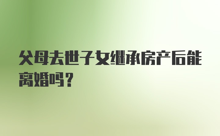 父母去世子女继承房产后能离婚吗?