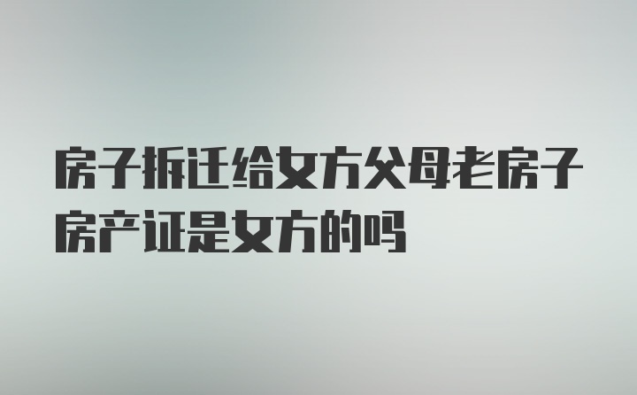 房子拆迁给女方父母老房子房产证是女方的吗